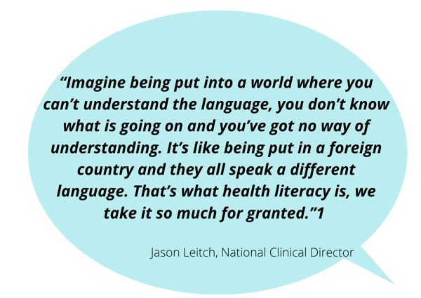 “Imagine being put into a world where you can’t understand the language, you don’t know what is going on and you’ve got no way of understanding.  It’s like being put in a foreign country and they all speak a different language.  That’s what health literacy is, we take it so much for granted.”  Jason Leitch, National Clinical Director​  ​